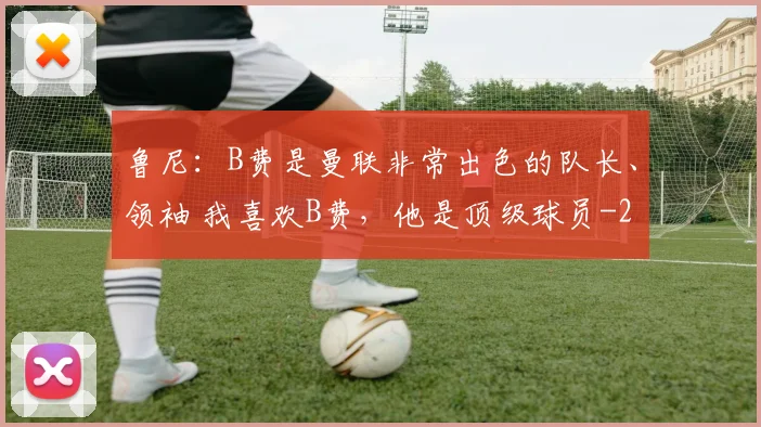 鲁尼：B费是曼联非常出色的队长、领袖 我喜欢B费，他是顶级球员