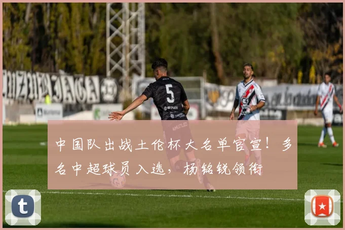 中国队出战土伦杯大名单官宣！多名中超球员入选，杨铭锐领衔