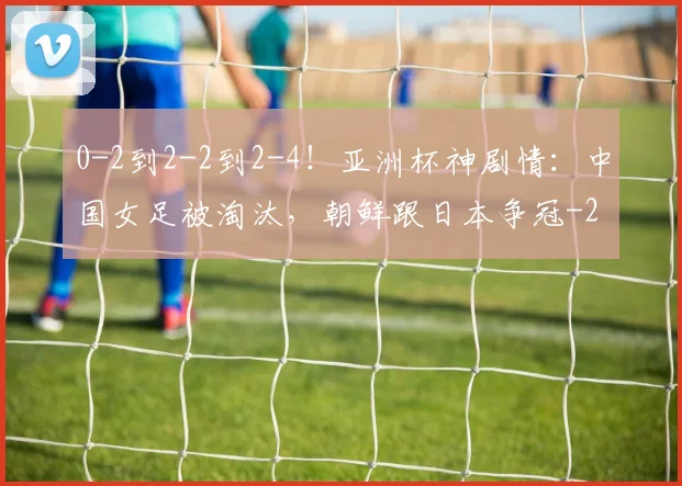 0-2到2-2到2-4！亚洲杯神剧情：中国女足被淘汰，朝鲜跟日本争冠