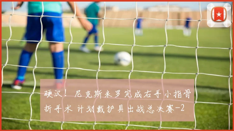 硬汉！尼克斯米罗完成右手小指骨折手术 计划戴护具出战总决赛