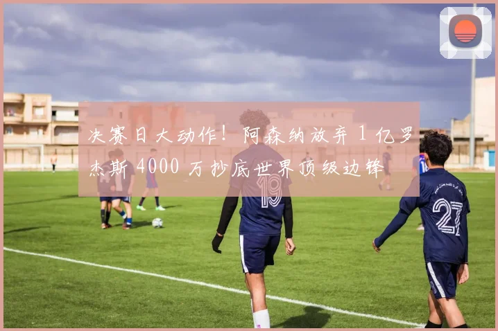 决赛日大动作！阿森纳放弃 1 亿罗杰斯 4000 万抄底世界顶级边锋