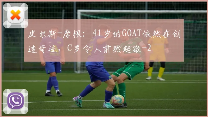皮尔斯-摩根：41岁的GOAT依然在创造奇迹，C罗令人肃然起敬