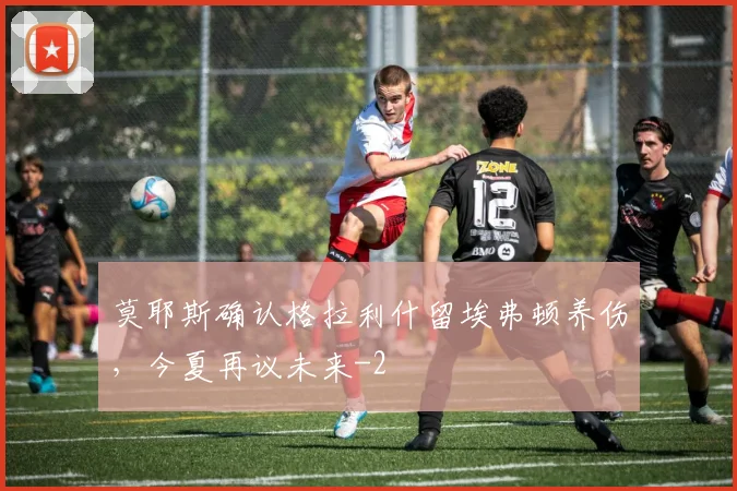 莫耶斯确认格拉利什留埃弗顿养伤，今夏再议未来