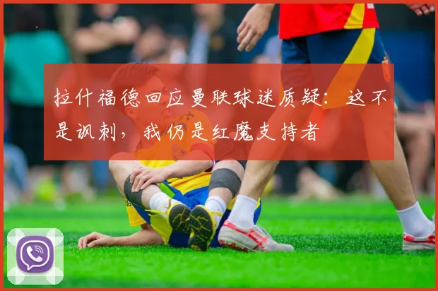拉什福德回应曼联球迷质疑：这不是讽刺，我仍是红魔支持者