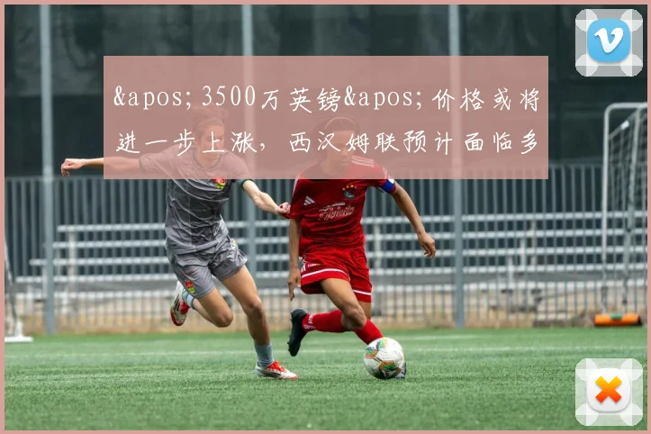 '3500万英镑'价格或将进一步上涨，西汉姆联预计面临多份报价