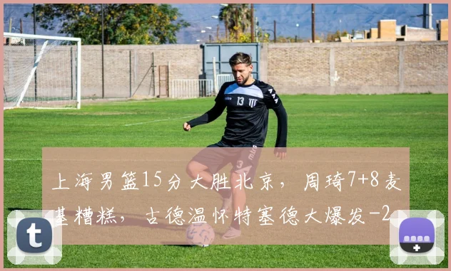 上海男篮15分大胜北京，周琦7+8麦基糟糕，古德温怀特塞德大爆发