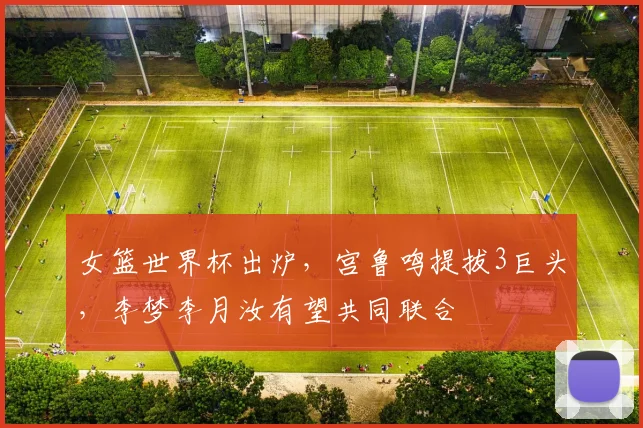 女篮世界杯出炉，宫鲁鸣提拔3巨头，李梦李月汝有望共同联合