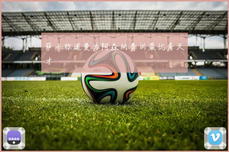 萨卡称道曼为阿森纳青训最优秀天才
