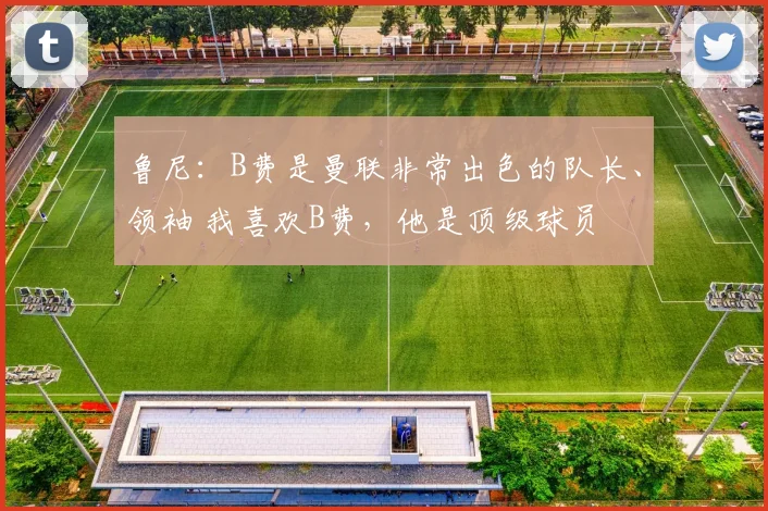 鲁尼：B费是曼联非常出色的队长、领袖 我喜欢B费，他是顶级球员