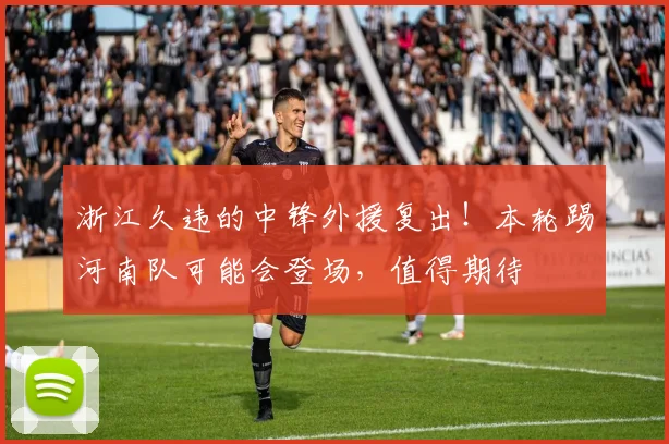 浙江久违的中锋外援复出！本轮踢河南队可能会登场，值得期待