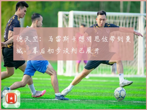 德天空：马雷斯卡想将恩佐带到曼城，幕后初步谈判已展开