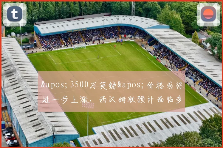 '3500万英镑'价格或将进一步上涨，西汉姆联预计面临多份报价