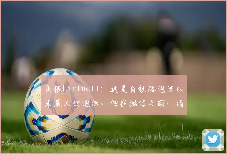 美银Hartnett：这是自铁路泡沫以来最大的泡沫，但在抛售之前，请等待两件事发生