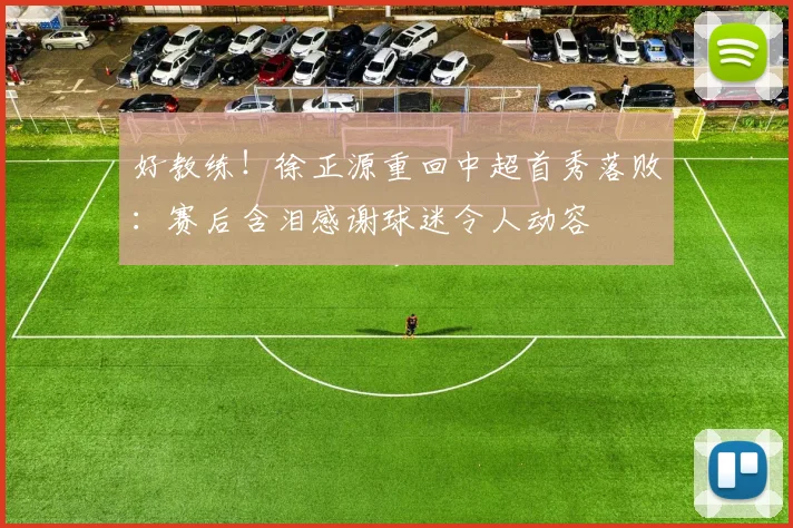 好教练！徐正源重回中超首秀落败：赛后含泪感谢球迷令人动容