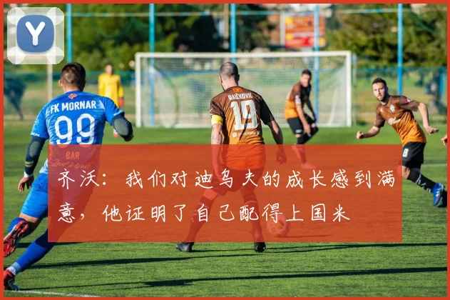 齐沃：我们对迪乌夫的成长感到满意，他证明了自己配得上国米