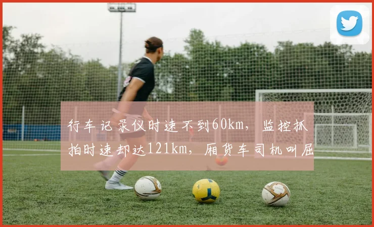 行车记录仪时速不到60km,监控抓拍时速却达121km,厢货车司机叫屈;交警:记录仪不具备法定测速资质