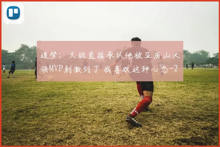 追梦：文班直接承认他被亚历山大领MVP刺激到了 我喜欢这种心态