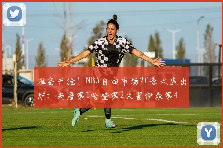 准备开抢！NBA自由市场20条大鱼出炉：老詹第1哈登第2火箭伊森第4