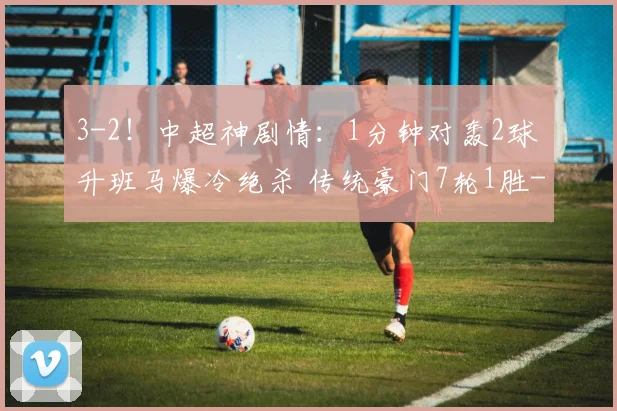 3-2！中超神剧情：1分钟对轰2球 升班马爆冷绝杀 传统豪门7轮1胜