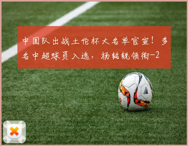 中国队出战土伦杯大名单官宣！多名中超球员入选，杨铭锐领衔
