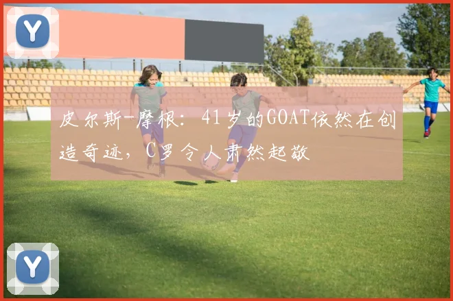 皮尔斯-摩根：41岁的GOAT依然在创造奇迹，C罗令人肃然起敬