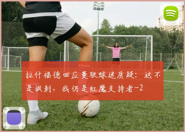 拉什福德回应曼联球迷质疑：这不是讽刺，我仍是红魔支持者