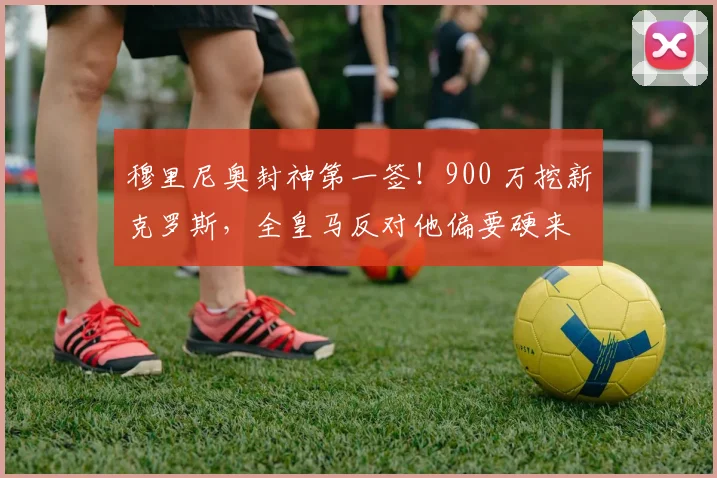 穆里尼奥封神第一签！900 万挖新克罗斯，全皇马反对他偏要硬来