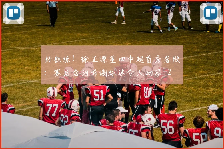 好教练！徐正源重回中超首秀落败：赛后含泪感谢球迷令人动容
