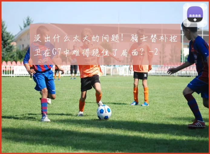 没出什么太大的问题！骑士替补控卫在G7中难得稳住了局面？
