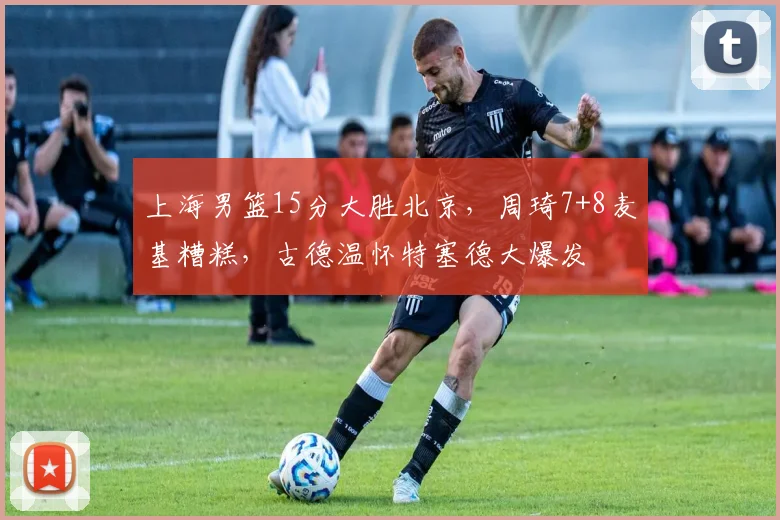 上海男篮15分大胜北京，周琦7+8麦基糟糕，古德温怀特塞德大爆发