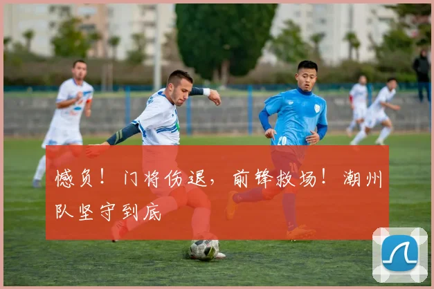 憾负！门将伤退，前锋救场！潮州队坚守到底