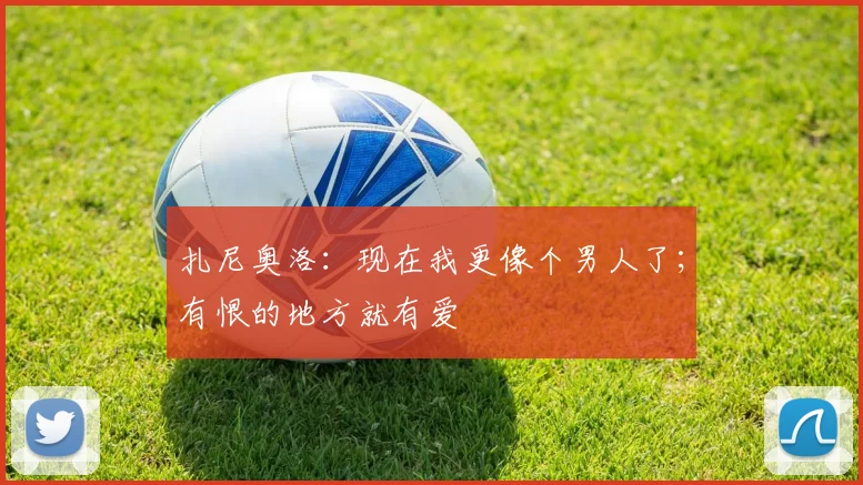 扎尼奥洛：现在我更像个男人了；有恨的地方就有爱