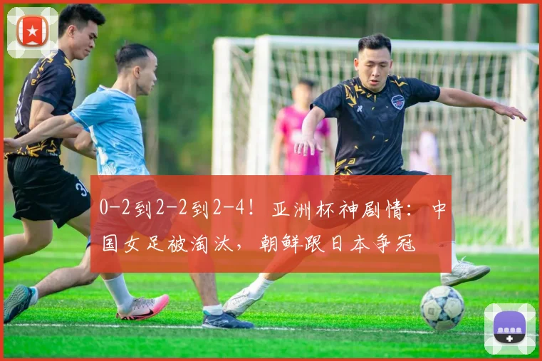 0-2到2-2到2-4！亚洲杯神剧情：中国女足被淘汰，朝鲜跟日本争冠