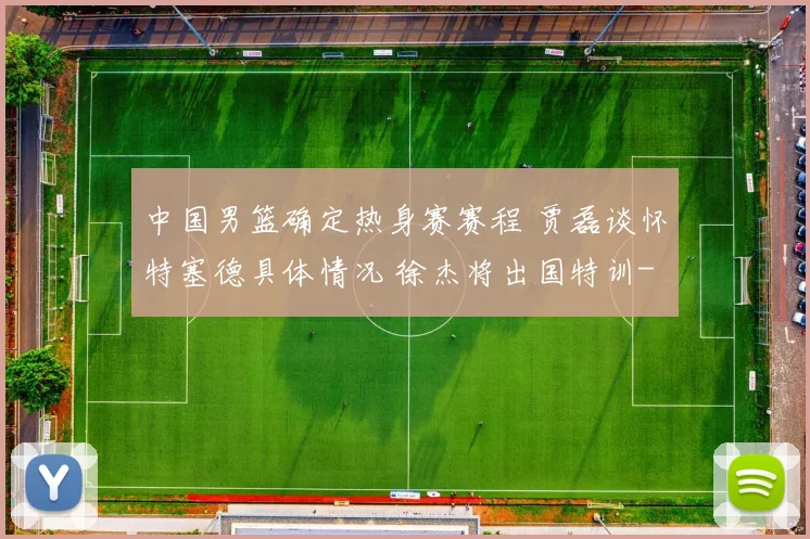 中国男篮确定热身赛赛程 贾磊谈怀特塞德具体情况 徐杰将出国特训