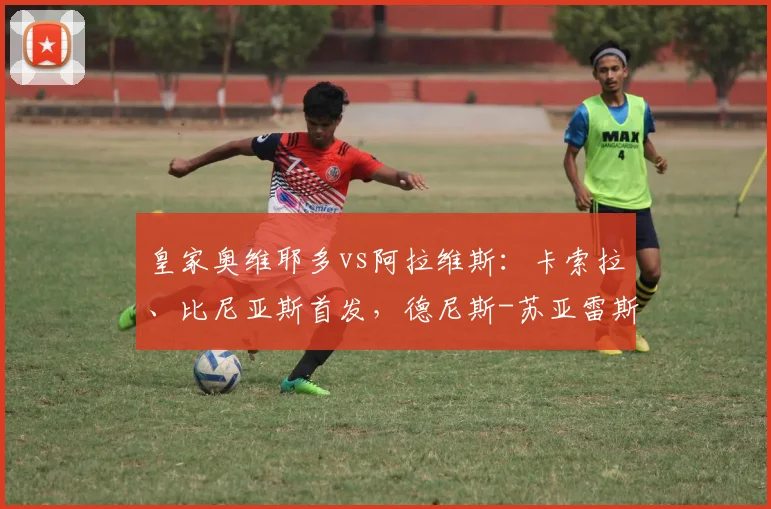 皇家奥维耶多vs阿拉维斯：卡索拉、比尼亚斯首发，德尼斯-苏亚雷斯、托尼-马丁内斯出战