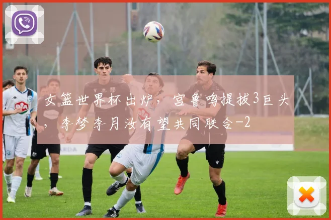 女篮世界杯出炉，宫鲁鸣提拔3巨头，李梦李月汝有望共同联合