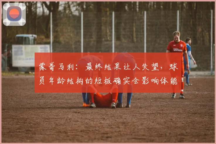 蒙哥马利：最终结果让人失望，球员年龄结构的短板确实会影响体能