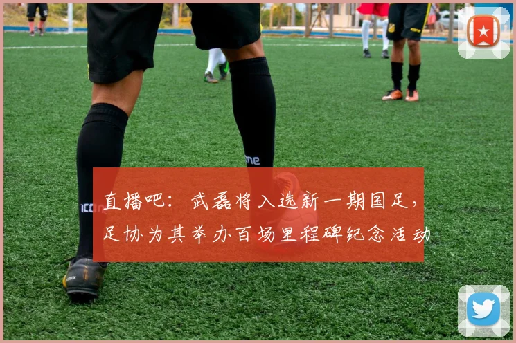 直播吧：武磊将入选新一期国足，足协为其举办百场里程碑纪念活动