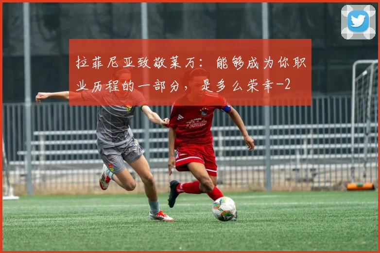 拉菲尼亚致敬莱万：能够成为你职业历程的一部分，是多么荣幸