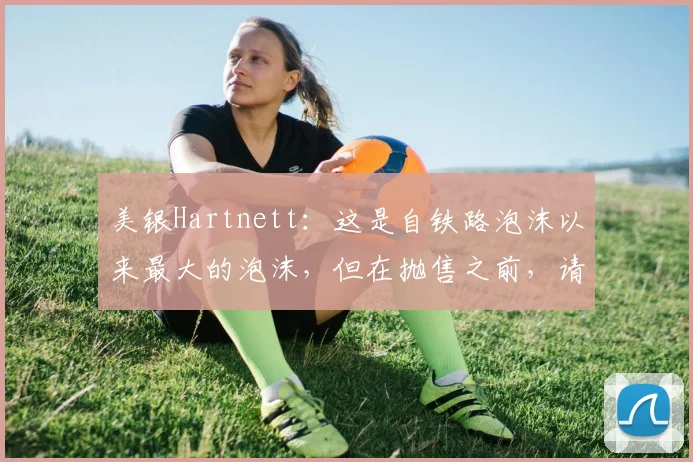 美银Hartnett：这是自铁路泡沫以来最大的泡沫，但在抛售之前，请等待两件事发生